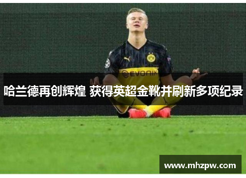 哈兰德再创辉煌 获得英超金靴并刷新多项纪录