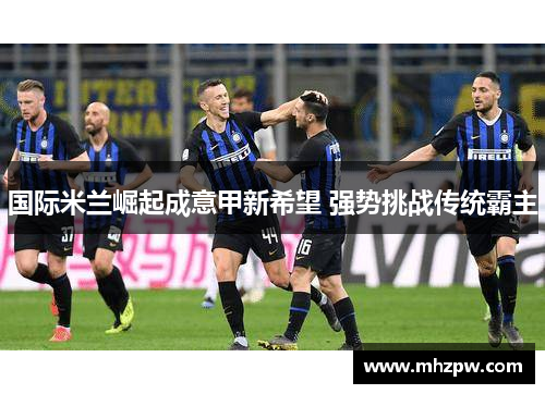 国际米兰崛起成意甲新希望 强势挑战传统霸主